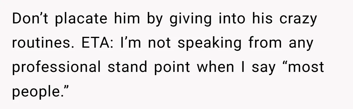 Don’t placate him by giving into his crazy routines. ETA: I’m not speaking from any professional stand point when I say “most people.”