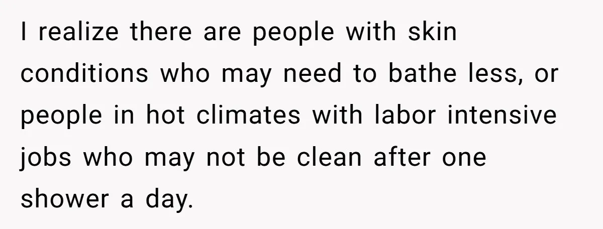 I realize there are people with skin conditions who may need to bathe less, or people in hot climates with labor intensive jobs who may not be clean after one...