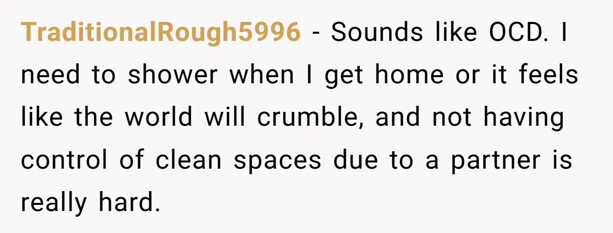 TraditionalRough5996 − Sounds like OCD. I need to shower when I get home or it feels like the world will crumble, and not having control of clean spaces due to...