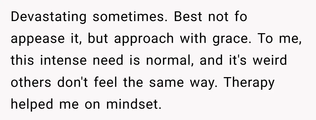 Devastating sometimes. Best not fo appease it, but approach with grace. To me, this intense need is normal, and it's weird others don't feel the same way. Therapy helped me...