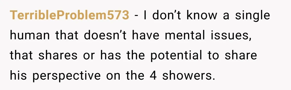 TerribleProblem573 − I don’t know a single human that doesn’t have mental issues, that shares or has the potential to share his perspective on the 4 showers.