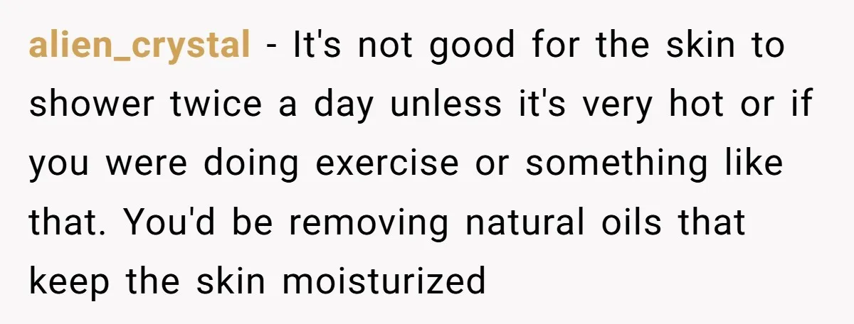 alien_crystal − It's not good for the skin to shower twice a day unless it's very hot or if you were doing exercise or something like that. You'd be removing...