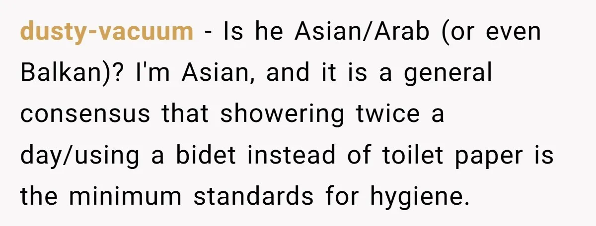 dusty-vacuum − Is he Asian/Arab (or even Balkan)? I'm Asian, and it is a general consensus that showering twice a day/using a bidet instead of toilet paper is the minimum...