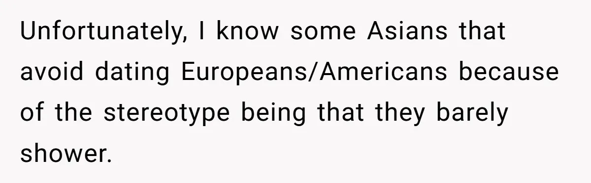Unfortunately, I know some Asians that avoid dating Europeans/Americans because of the stereotype being that they barely shower.