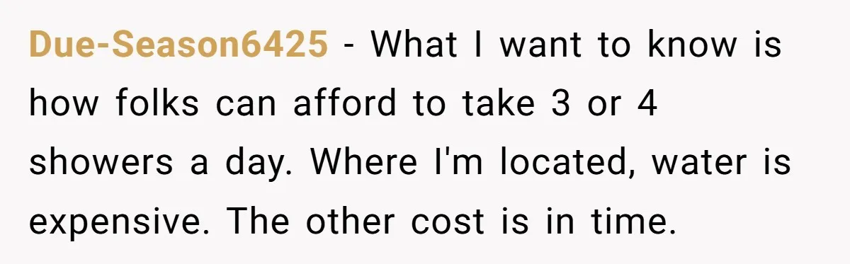 Due-Season6425 − What I want to know is how folks can afford to take 3 or 4 showers a day. Where I'm located, water is expensive. The other cost is...