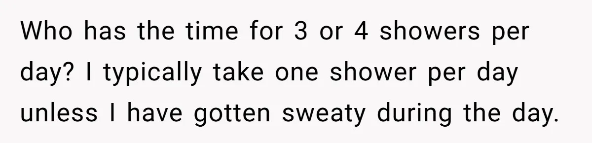 Who has the time for 3 or 4 showers per day? I typically take one shower per day unless I have gotten sweaty during the day.