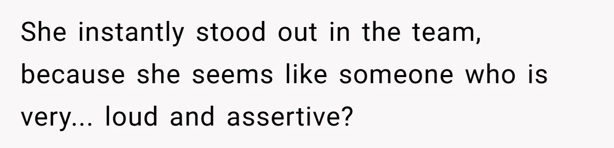 She instantly stood out in the team, because she seems like someone who is very... loud and assertive?