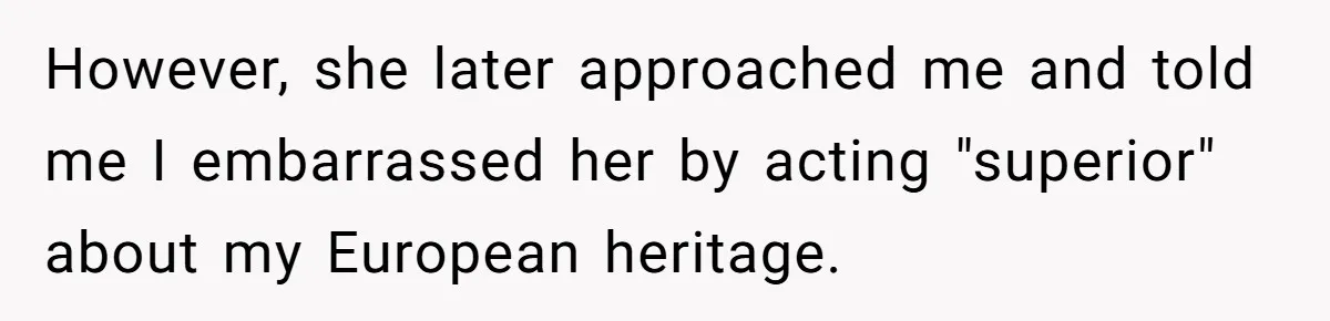 However, she later approached me and told me I embarrassed her by acting "superior" about my European heritage.