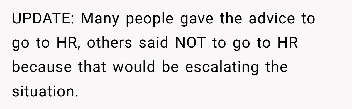 UPDATE: Many people gave the advice to go to HR, others said NOT to go to HR because that would be escalating the situation.