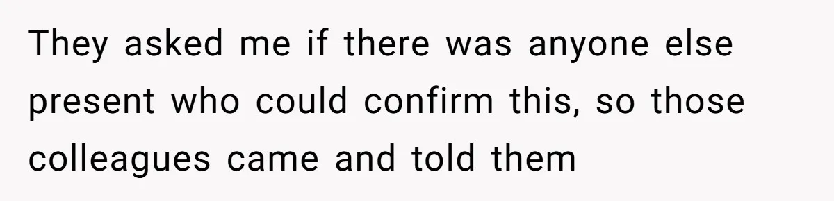 They asked me if there was anyone else present who could confirm this, so those colleagues came and told them
