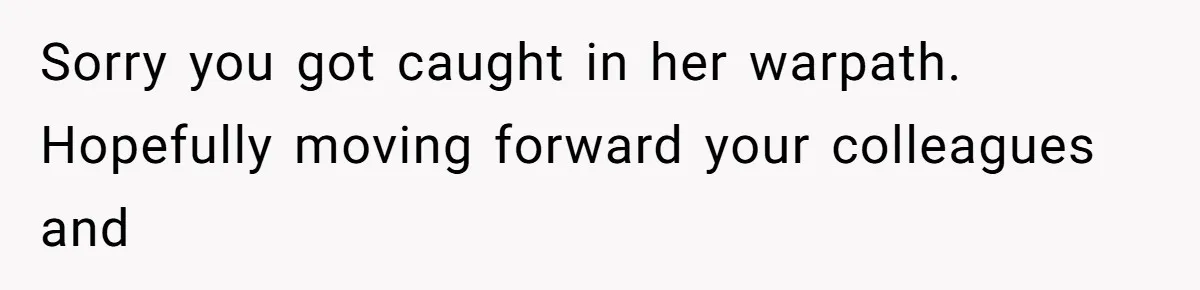 Sorry you got caught in her warpath. Hopefully moving forward your colleagues and