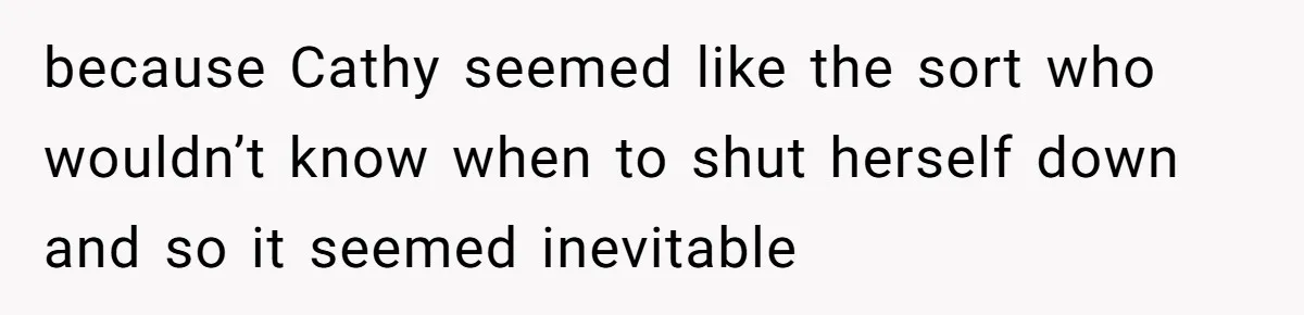 because Cathy seemed like the sort who wouldn’t know when to shut herself down and so it seemed inevitable