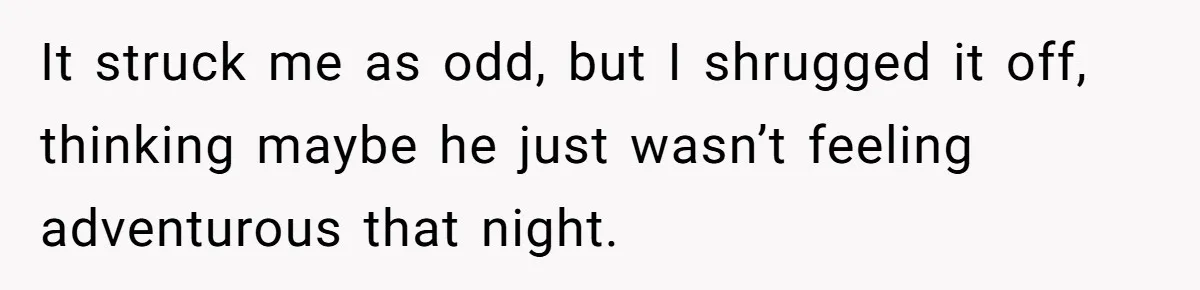 It struck me as odd, but I shrugged it off, thinking maybe he just wasn’t feeling adventurous that night.