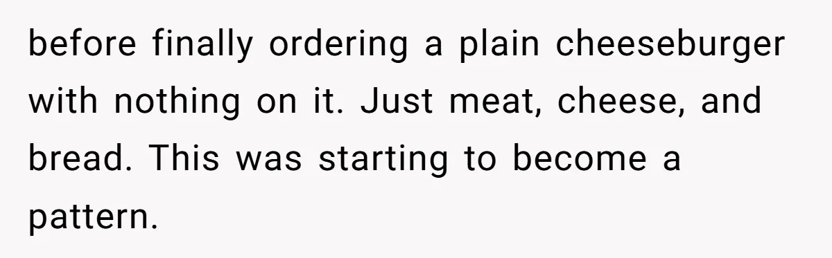 before finally ordering a plain cheeseburger with nothing on it. Just meat, cheese, and bread. This was starting to become a pattern.