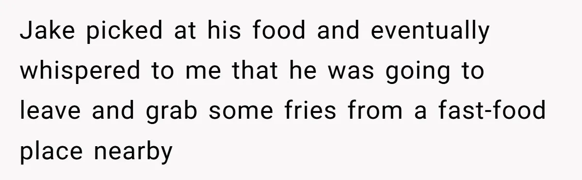 Jake picked at his food and eventually whispered to me that he was going to leave and grab some fries from a fast-food place nearby