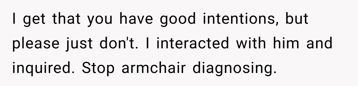 I get that you have good intentions, but please just don't. I interacted with him and inquired. Stop armchair diagnosing.