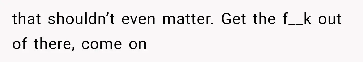 that shouldn’t even matter. Get the f__k out of there, come on