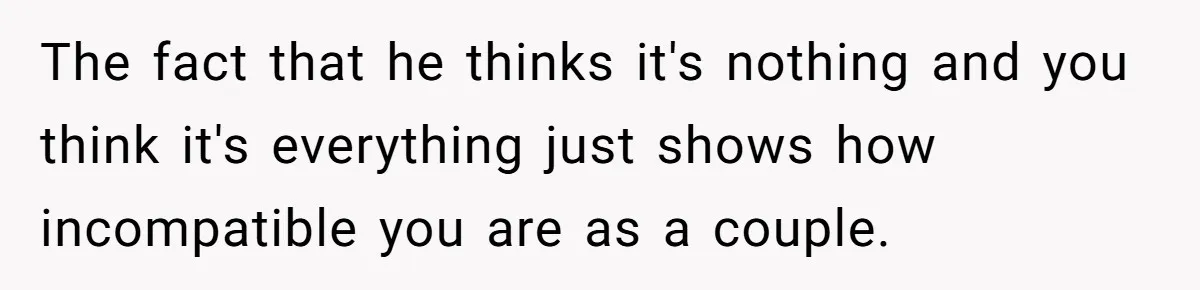 The fact that he thinks it's nothing and you think it's everything just shows how incompatible you are as a couple.
