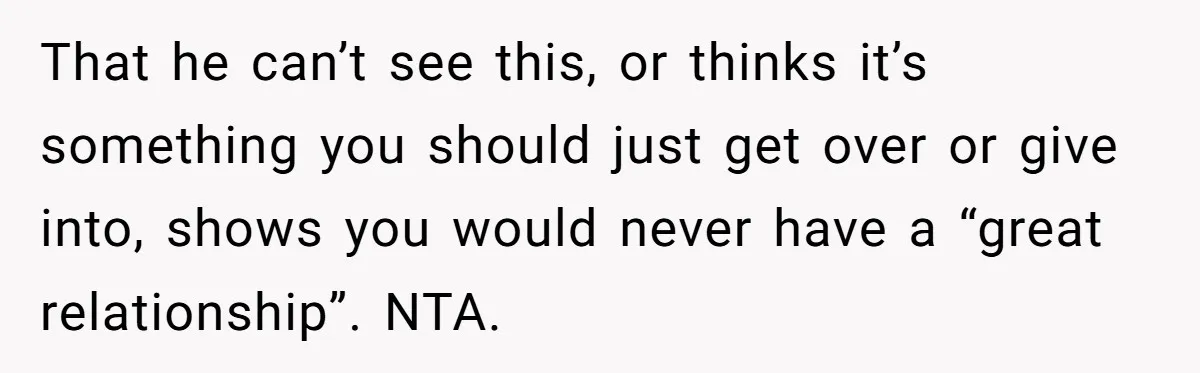 That he can’t see this, or thinks it’s something you should just get over or give into, shows you would never have a “great relationship”. NTA.
