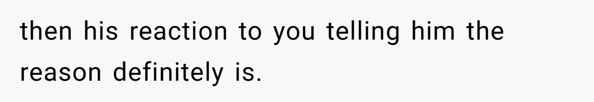 then his reaction to you telling him the reason definitely is.