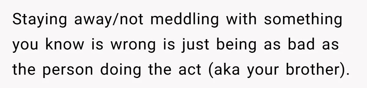 Staying away/not meddling with something you know is wrong is just being as bad as the person doing the act (aka your brother).