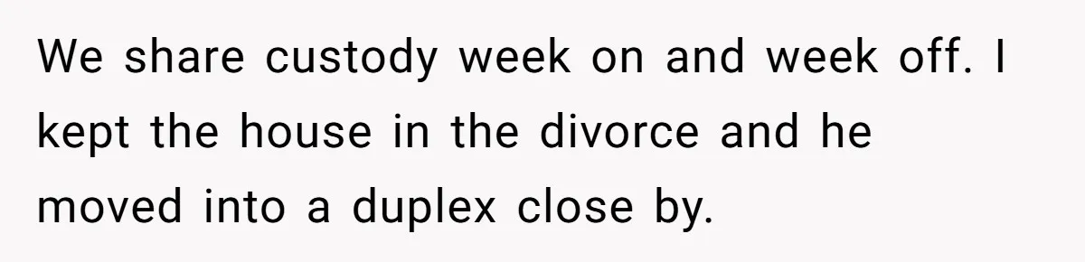 She Told Her Ex About His Girlfriend’s Comment, Now She’s Being Blamed for “Causing Drama” We share custody week on and week off. I kept the house in the divorce and he moved into a duplex close by.