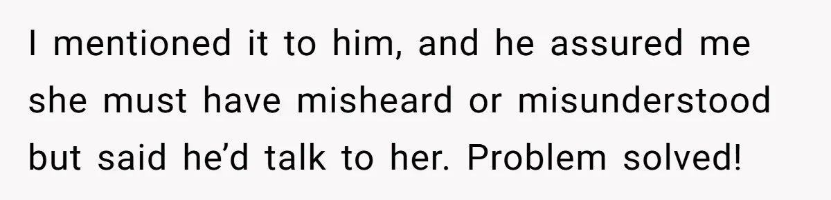 She Told Her Ex About His Girlfriend’s Comment, Now She’s Being Blamed for “Causing Drama” I mentioned it to him, and he assured me she must have misheard or misunderstood but said he’d talk to her. Problem solved!
