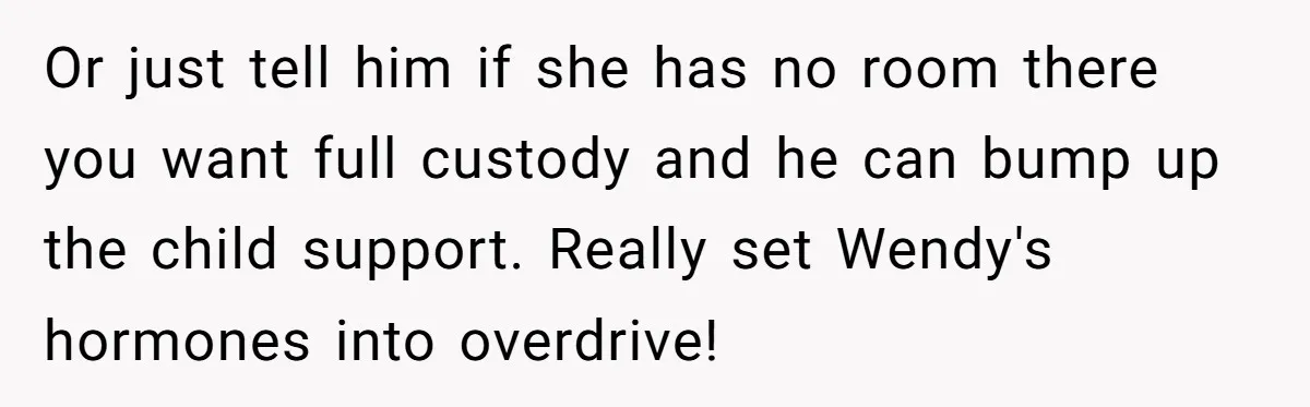 She Told Her Ex About His Girlfriend’s Comment, Now She’s Being Blamed for “Causing Drama” Or just tell him if she has no room there you want full custody and he can bump up the child support. Really set Wendy's hormones into overdrive!