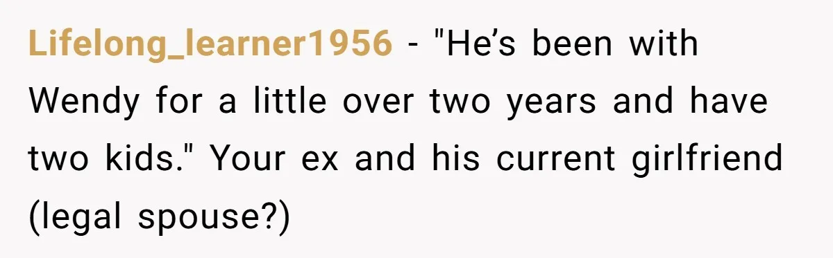 She Told Her Ex About His Girlfriend’s Comment, Now She’s Being Blamed for “Causing Drama” Lifelong_learner1956 − "He’s been with Wendy for a little over two years and have two kids." Your ex and his current girlfriend (legal spouse?)
