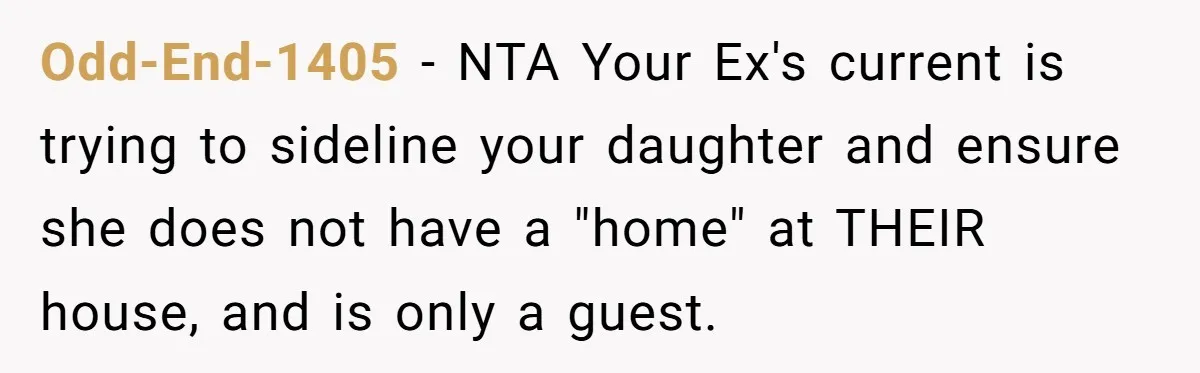 She Told Her Ex About His Girlfriend’s Comment, Now She’s Being Blamed for “Causing Drama” Odd-End-1405 − NTA Your Ex's current is trying to sideline your daughter and ensure she does not have a "home" at THEIR house, and is only a guest.