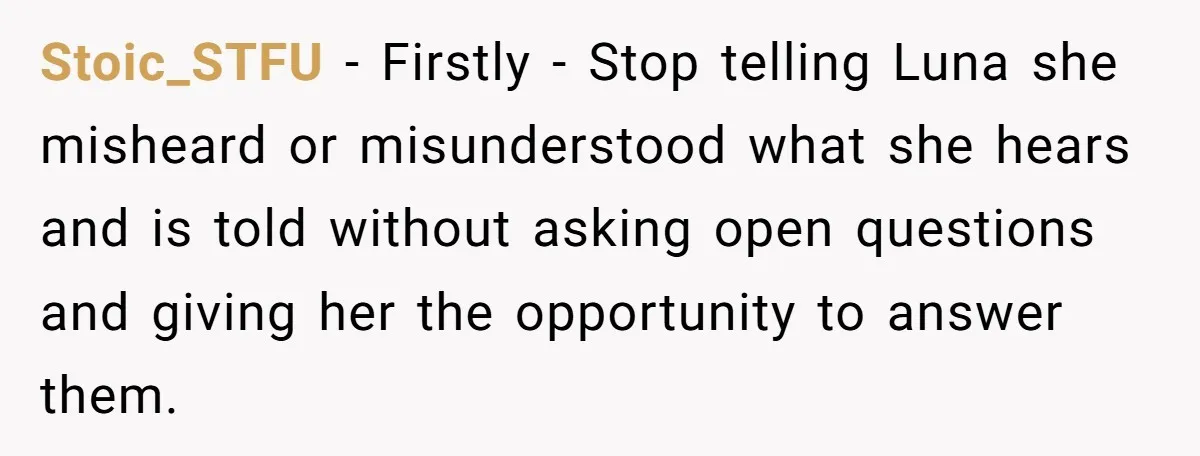 She Told Her Ex About His Girlfriend’s Comment, Now She’s Being Blamed for “Causing Drama” Stoic_STFU − Firstly - Stop telling Luna she misheard or misunderstood what she hears and is told without asking open questions and giving her the opportunity to answer them.
