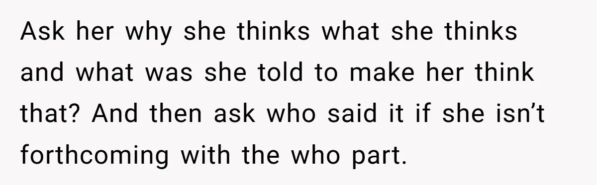 She Told Her Ex About His Girlfriend’s Comment, Now She’s Being Blamed for “Causing Drama” Ask her why she thinks what she thinks and what was she told to make her think that? And then ask who said it if she isn’t forthcoming with the...
