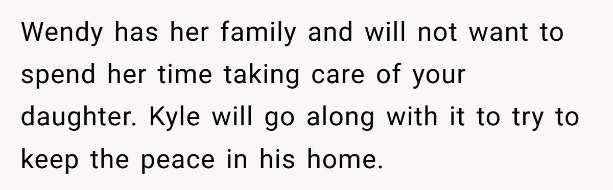 She Told Her Ex About His Girlfriend’s Comment, Now She’s Being Blamed for “Causing Drama” Wendy has her family and will not want to spend her time taking care of your daughter. Kyle will go along with it to try to keep the peace in...