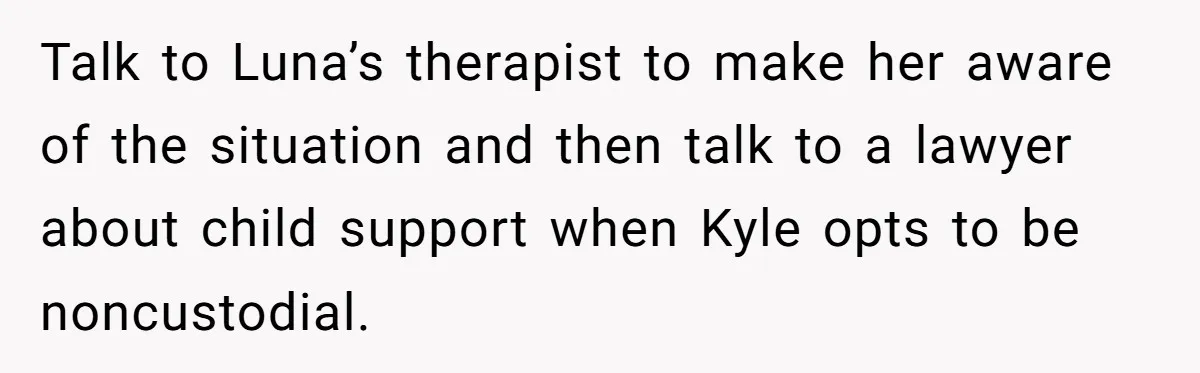 She Told Her Ex About His Girlfriend’s Comment, Now She’s Being Blamed for “Causing Drama” Talk to Luna’s therapist to make her aware of the situation and then talk to a lawyer about child support when Kyle opts to be noncustodial.