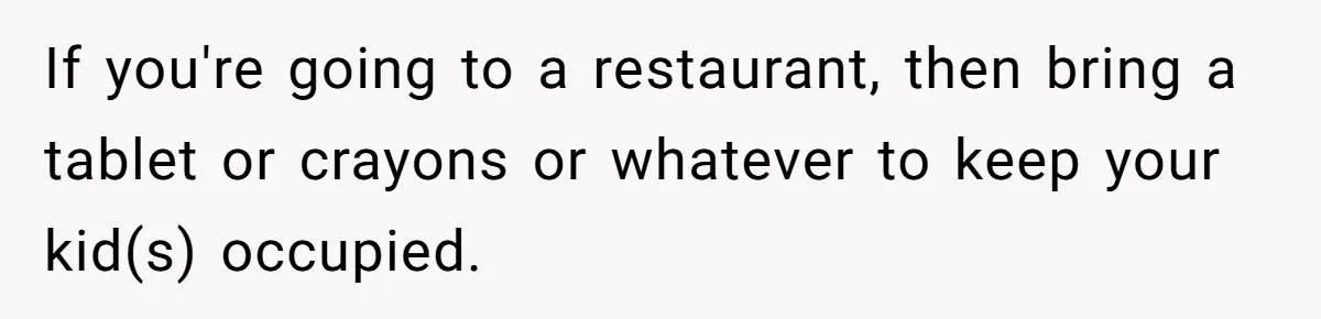Man Snaps At Kid Crawling Under His Table, Mom Calls Him “Mean” For Ruining Pizza Night If you're going to a restaurant, then bring a tablet or crayons or whatever to keep your kid(s) occupied.
