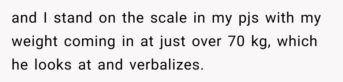 Fiancé Cancels Wedding Unless She Loses Weight, Then Demands Nude Weigh-In and I stand on the scale in my pjs with my weight coming in at just over 70 kg, which he looks at and verbalizes.
