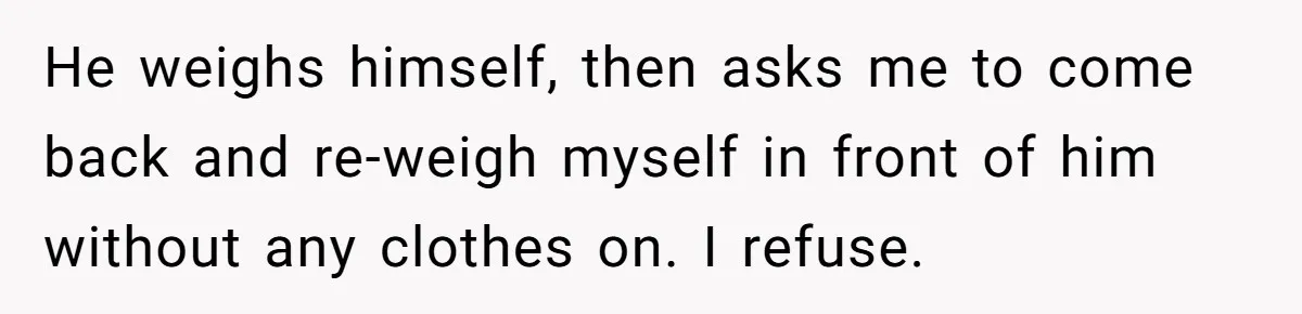 Fiancé Cancels Wedding Unless She Loses Weight, Then Demands Nude Weigh-In He weighs himself, then asks me to come back and re-weigh myself in front of him without any clothes on. I refuse.