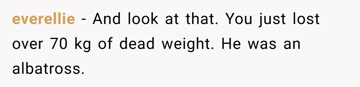 Fiancé Cancels Wedding Unless She Loses Weight, Then Demands Nude Weigh-In everellie − And look at that. You just lost over 70 kg of dead weight. He was an albatross.