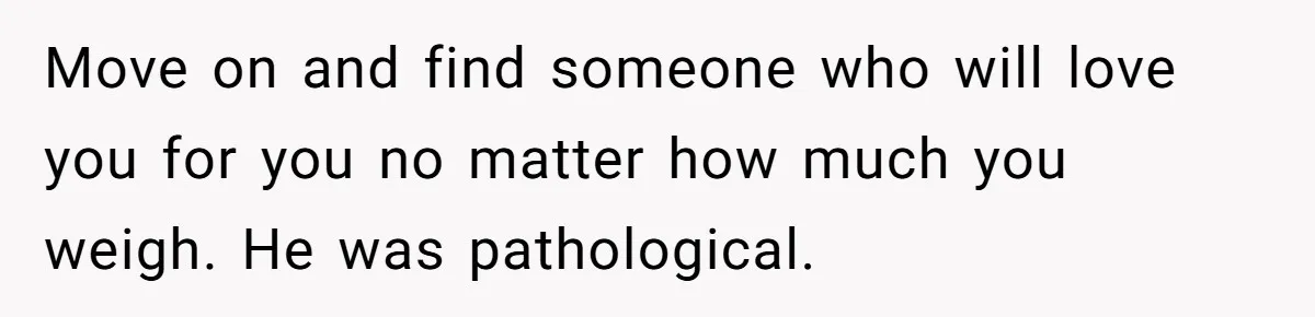 Fiancé Cancels Wedding Unless She Loses Weight, Then Demands Nude Weigh-In Move on and find someone who will love you for you no matter how much you weigh. He was pathological.