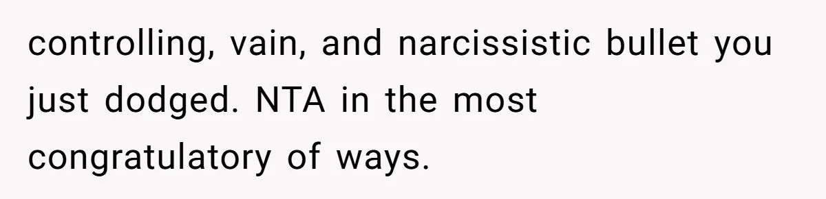 Fiancé Cancels Wedding Unless She Loses Weight, Then Demands Nude Weigh-In controlling, vain, and narcissistic bullet you just dodged. NTA in the most congratulatory of ways.