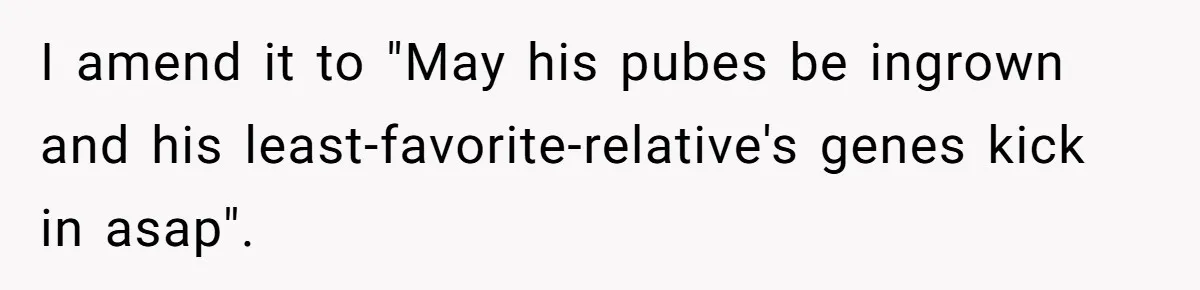 Fiancé Cancels Wedding Unless She Loses Weight, Then Demands Nude Weigh-In I amend it to "May his pubes be ingrown and his least-favorite-relative's genes kick in asap".