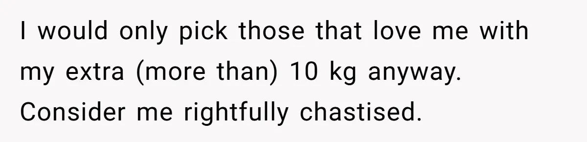 Fiancé Cancels Wedding Unless She Loses Weight, Then Demands Nude Weigh-In I would only pick those that love me with my extra (more than) 10 kg anyway. Consider me rightfully chastised.