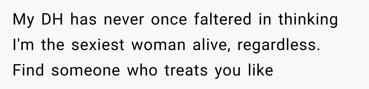Fiancé Cancels Wedding Unless She Loses Weight, Then Demands Nude Weigh-In My DH has never once faltered in thinking I'm the sexiest woman alive, regardless. Find someone who treats you like