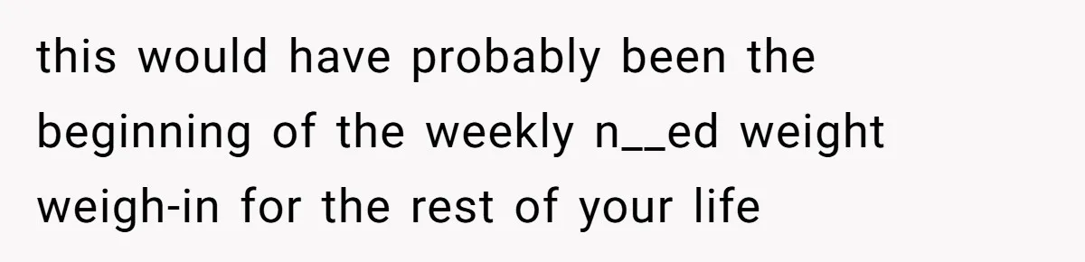 Fiancé Cancels Wedding Unless She Loses Weight, Then Demands Nude Weigh-In this would have probably been the beginning of the weekly n__ed weight weigh-in for the rest of your life