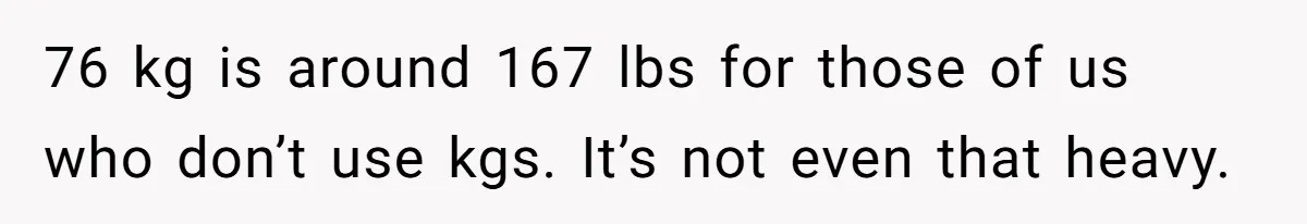 Fiancé Cancels Wedding Unless She Loses Weight, Then Demands Nude Weigh-In 76 kg is around 167 lbs for those of us who don’t use kgs. It’s not even that heavy.