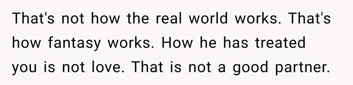 Fiancé Cancels Wedding Unless She Loses Weight, Then Demands Nude Weigh-In That's not how the real world works. That's how fantasy works. How he has treated you is not love. That is not a good partner.