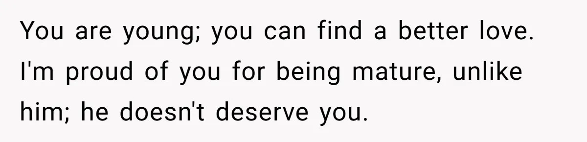 You are young; you can find a better love. I'm proud of you for being mature, unlike him; he doesn't deserve you.