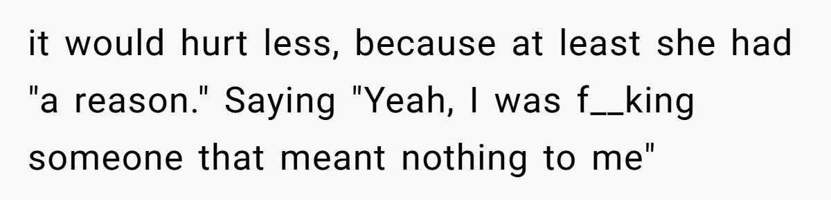 it would hurt less, because at least she had "a reason." Saying "Yeah, I was f__king someone that meant nothing to me"
