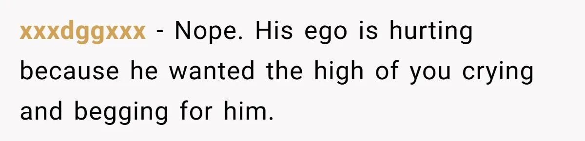 xxxdggxxx − Nope. His ego is hurting because he wanted the high of you crying and begging for him.