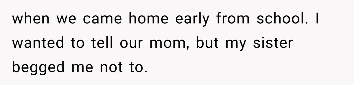 when we came home early from school. I wanted to tell our mom, but my sister begged me not to.